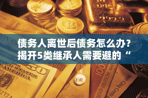 武汉债务人离世后债务怎么办？揭开5类继承人需要避的“坑”