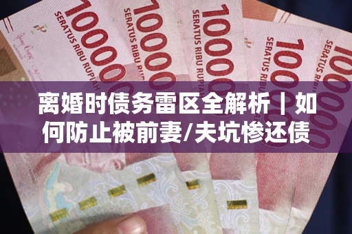 武汉离婚时债务雷区全解析｜如何防止被前妻/夫坑惨还债？